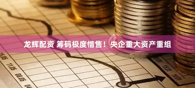 龙辉配资 筹码极度惜售！央企重大资产重组