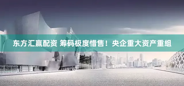 东方汇赢配资 筹码极度惜售！央企重大资产重组