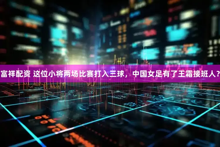 富祥配资 这位小将两场比赛打入三球，中国女足有了王霜接班人？