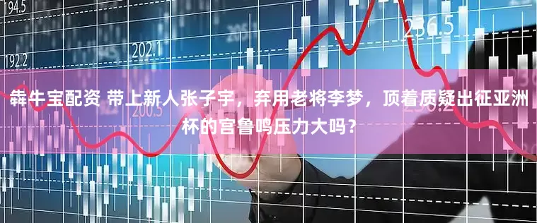犇牛宝配资 带上新人张子宇，弃用老将李梦，顶着质疑出征亚洲杯的宫鲁鸣压力大吗？