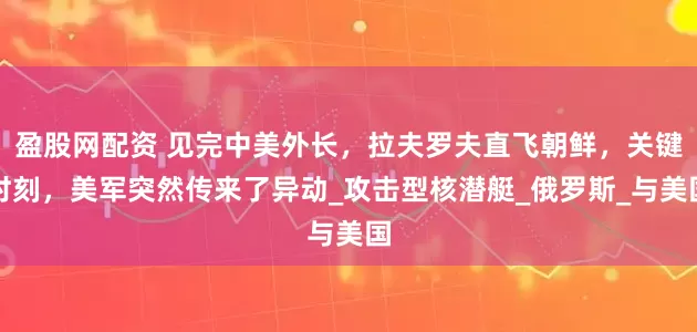 盈股网配资 见完中美外长，拉夫罗夫直飞朝鲜，关键时刻，美军突然传来了异动_攻击型核潜艇_俄罗斯_与美国
