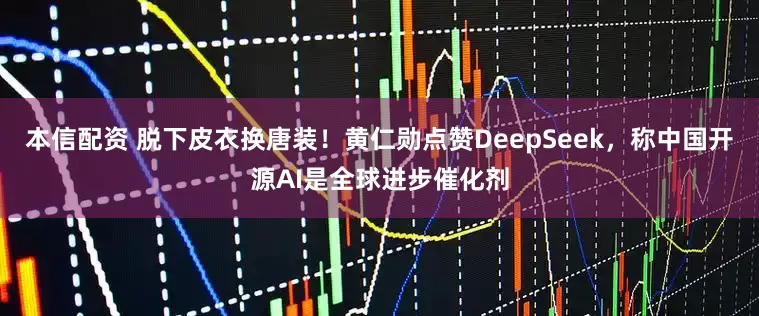 本信配资 脱下皮衣换唐装！黄仁勋点赞DeepSeek，称中国开源AI是全球进步催化剂