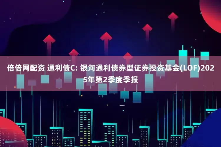 倍倍网配资 通利债C: 银河通利债券型证券投资基金(LOF)2025年第2季度季报