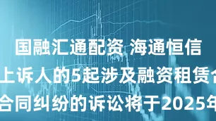 国融汇通配资 海通恒信作为原告/上诉人的5起涉及融资租赁合同纠纷的诉讼将于2025年7月22日开庭