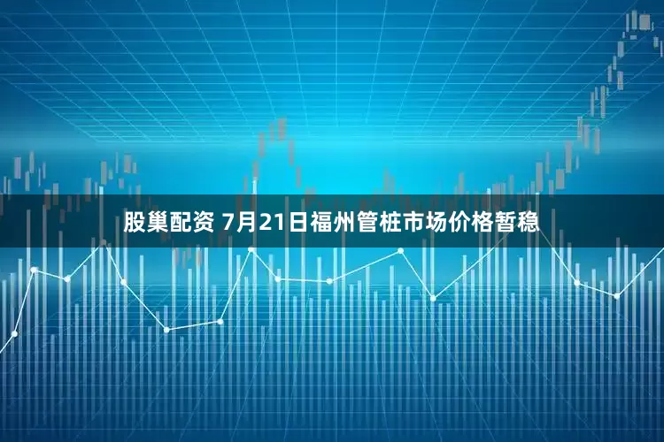 股巢配资 7月21日福州管桩市场价格暂稳