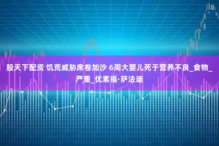 股天下配资 饥荒威胁席卷加沙 6周大婴儿死于营养不良_食物_严重_优素福·萨法迪