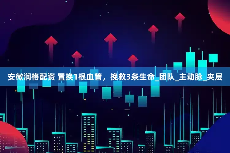 安微润格配资 置换1根血管，挽救3条生命_团队_主动脉_夹层