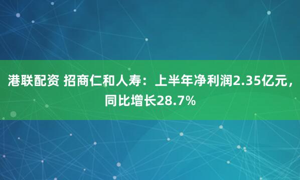 港联配资 招商仁和人寿：上半年净利润2.35亿元，同比增长28.7%