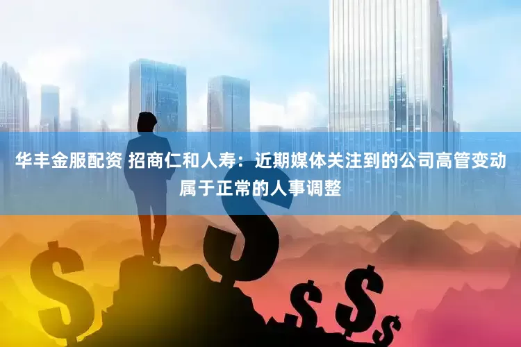 华丰金服配资 招商仁和人寿：近期媒体关注到的公司高管变动属于正常的人事调整