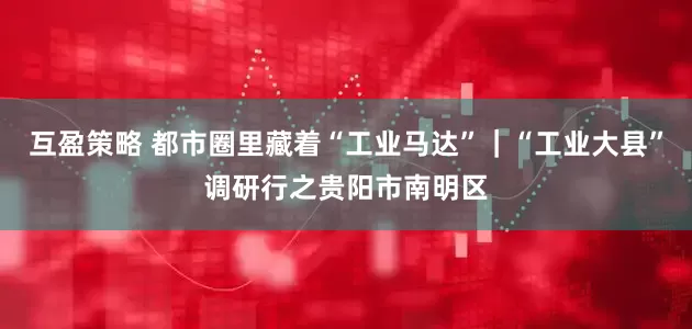 互盈策略 都市圈里藏着“工业马达”｜“工业大县”调研行之贵阳市南明区