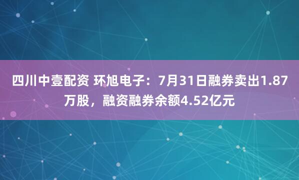 四川中壹配资 环旭电子：7月31日融券卖出1.87万股，融资融券余额4.52亿元