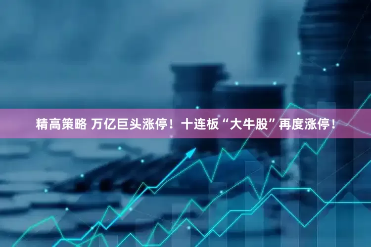 精高策略 万亿巨头涨停！十连板“大牛股”再度涨停！