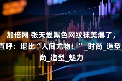 加倍网 张天爱黑色网纹袜美爆了，网友直呼：堪比“人间尤物！”_时尚_造型_魅力