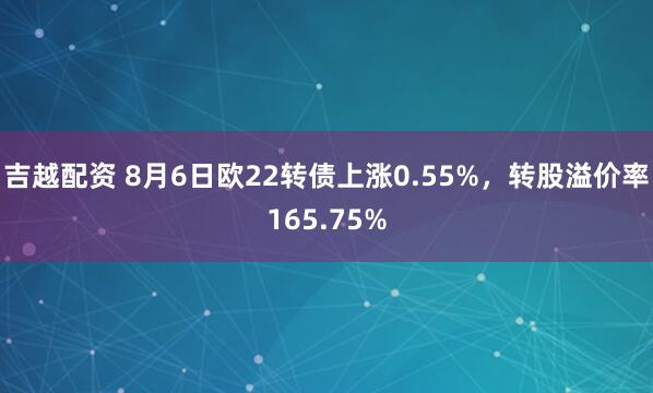 吉越配资 8月6日欧22转债上涨0.55%，转股溢价率165.75%