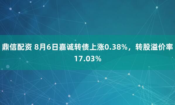 鼎信配资 8月6日嘉诚转债上涨0.38%，转股溢价率17.03%