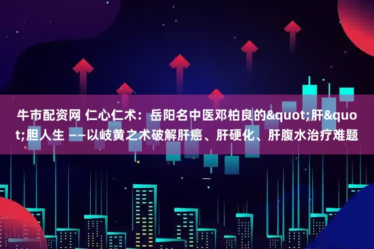 牛市配资网 仁心仁术：岳阳名中医邓柏良的"肝"胆人生 ——以岐黄之术破解肝癌、肝硬化、肝腹水治疗难题