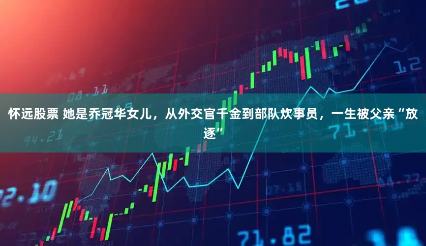 怀远股票 她是乔冠华女儿，从外交官千金到部队炊事员，一生被父亲“放逐”