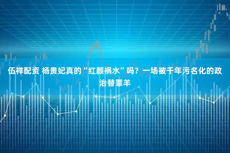 伍祥配资 杨贵妃真的“红颜祸水”吗？一场被千年污名化的政治替罪羊