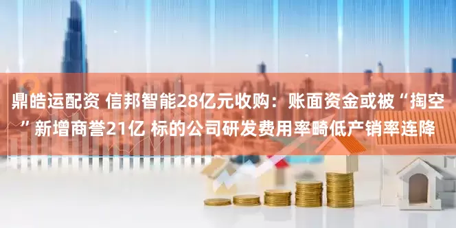 鼎皓运配资 信邦智能28亿元收购：账面资金或被“掏空”新增商誉21亿 标的公司研发费用率畸低产销率连降
