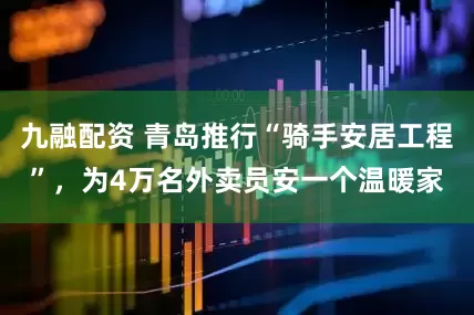 九融配资 青岛推行“骑手安居工程”，为4万名外卖员安一个温暖家
