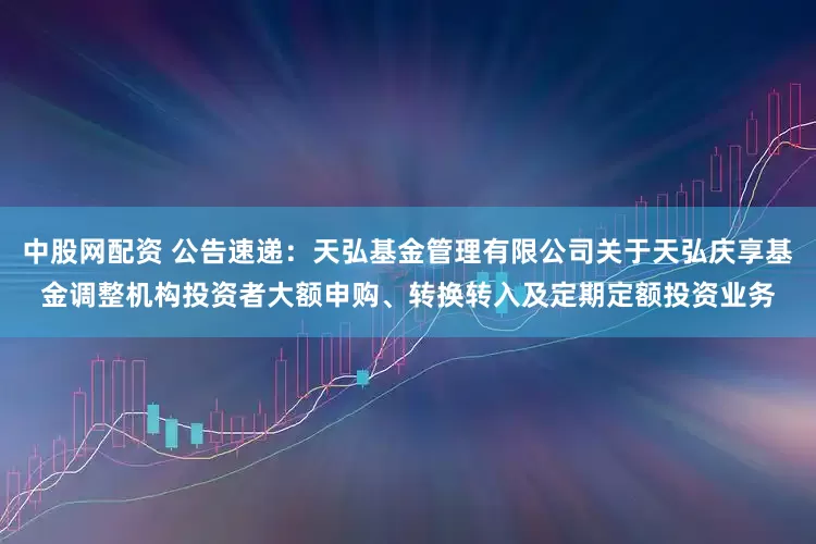 中股网配资 公告速递：天弘基金管理有限公司关于天弘庆享基金调整机构投资者大额申购、转换转入及定期定额投资业务