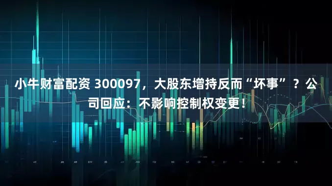 小牛财富配资 300097，大股东增持反而“坏事” ？公司回应：不影响控制权变更！